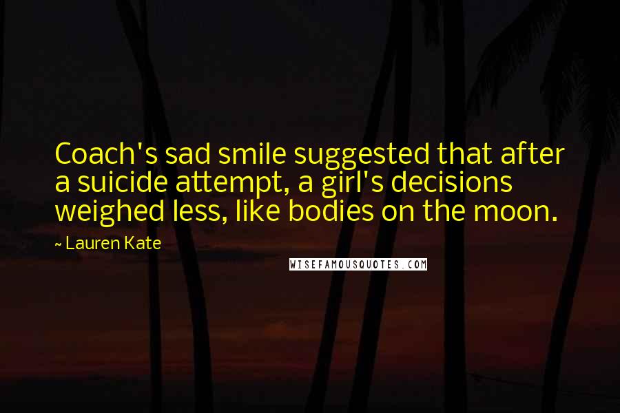 Lauren Kate Quotes: Coach's sad smile suggested that after a suicide attempt, a girl's decisions weighed less, like bodies on the moon.