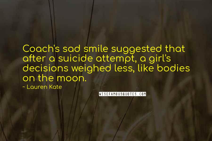 Lauren Kate Quotes: Coach's sad smile suggested that after a suicide attempt, a girl's decisions weighed less, like bodies on the moon.