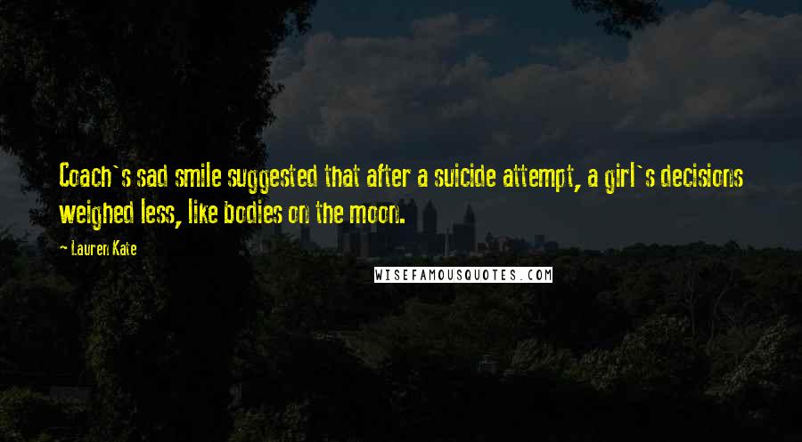 Lauren Kate Quotes: Coach's sad smile suggested that after a suicide attempt, a girl's decisions weighed less, like bodies on the moon.