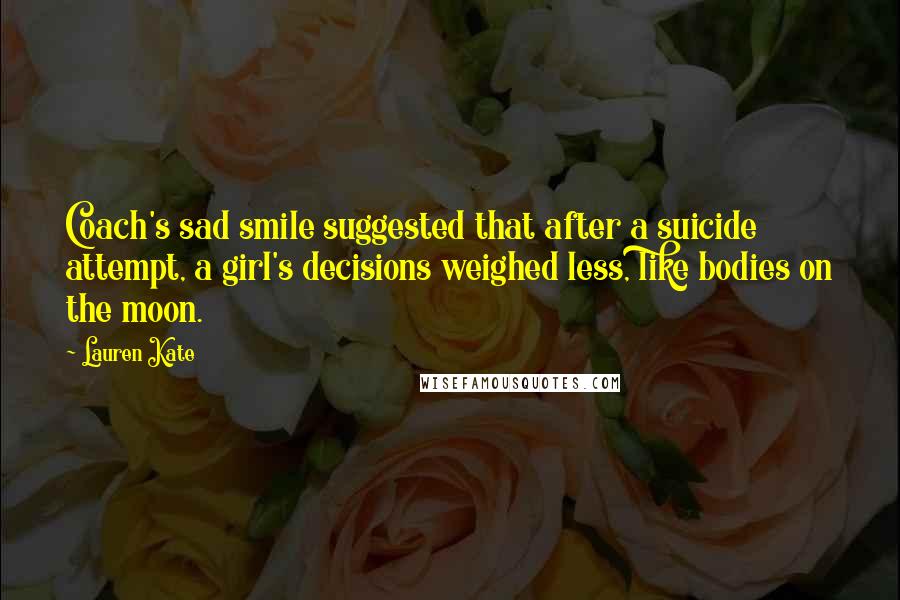 Lauren Kate Quotes: Coach's sad smile suggested that after a suicide attempt, a girl's decisions weighed less, like bodies on the moon.