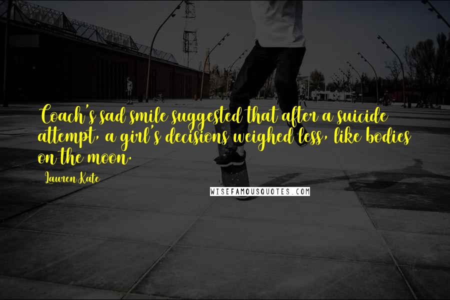 Lauren Kate Quotes: Coach's sad smile suggested that after a suicide attempt, a girl's decisions weighed less, like bodies on the moon.