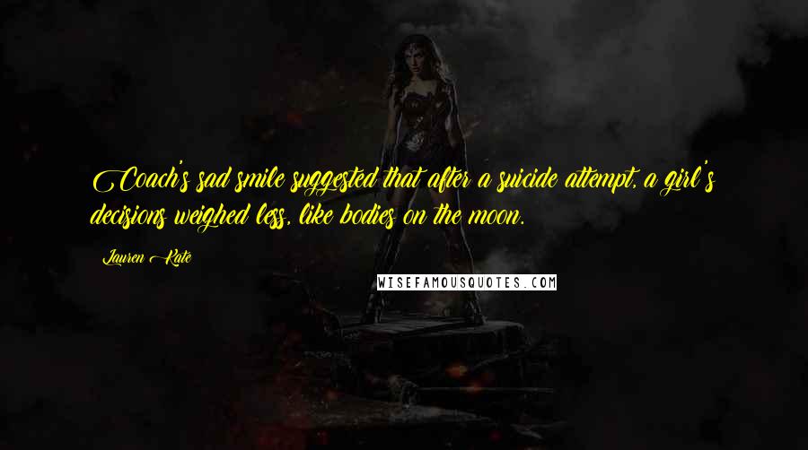 Lauren Kate Quotes: Coach's sad smile suggested that after a suicide attempt, a girl's decisions weighed less, like bodies on the moon.