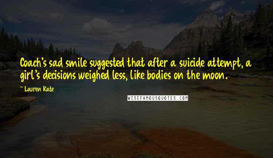 Lauren Kate Quotes: Coach's sad smile suggested that after a suicide attempt, a girl's decisions weighed less, like bodies on the moon.