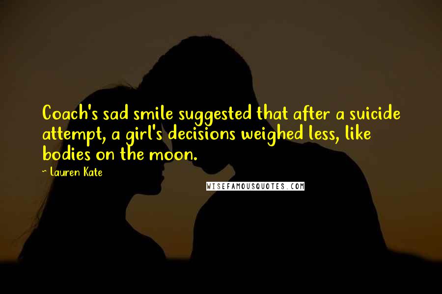 Lauren Kate Quotes: Coach's sad smile suggested that after a suicide attempt, a girl's decisions weighed less, like bodies on the moon.