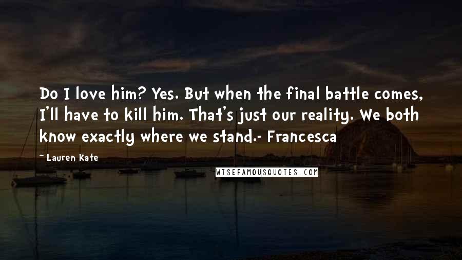 Lauren Kate Quotes: Do I love him? Yes. But when the final battle comes, I'll have to kill him. That's just our reality. We both know exactly where we stand.- Francesca