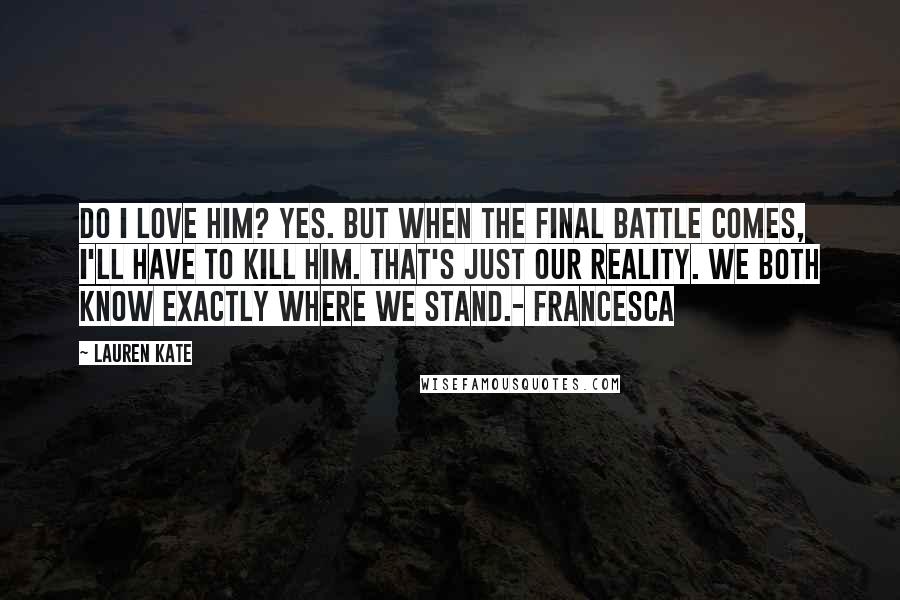 Lauren Kate Quotes: Do I love him? Yes. But when the final battle comes, I'll have to kill him. That's just our reality. We both know exactly where we stand.- Francesca