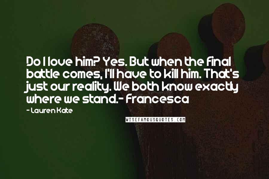 Lauren Kate Quotes: Do I love him? Yes. But when the final battle comes, I'll have to kill him. That's just our reality. We both know exactly where we stand.- Francesca