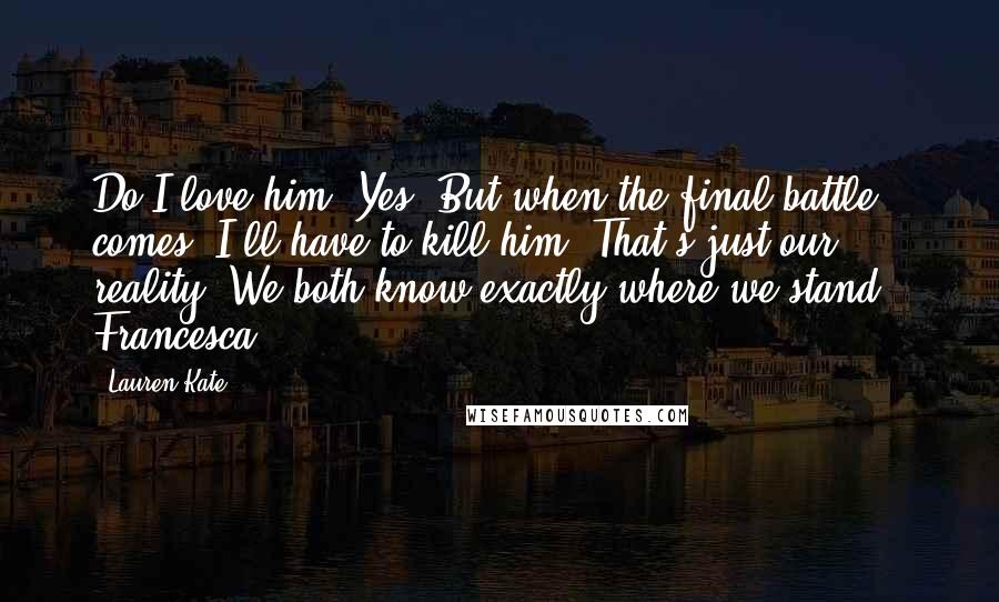 Lauren Kate Quotes: Do I love him? Yes. But when the final battle comes, I'll have to kill him. That's just our reality. We both know exactly where we stand.- Francesca