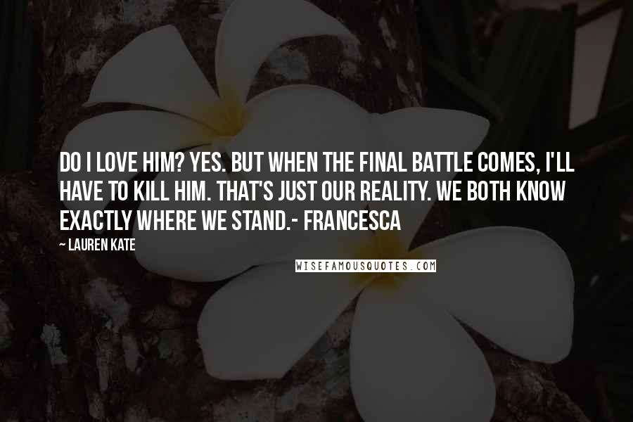 Lauren Kate Quotes: Do I love him? Yes. But when the final battle comes, I'll have to kill him. That's just our reality. We both know exactly where we stand.- Francesca