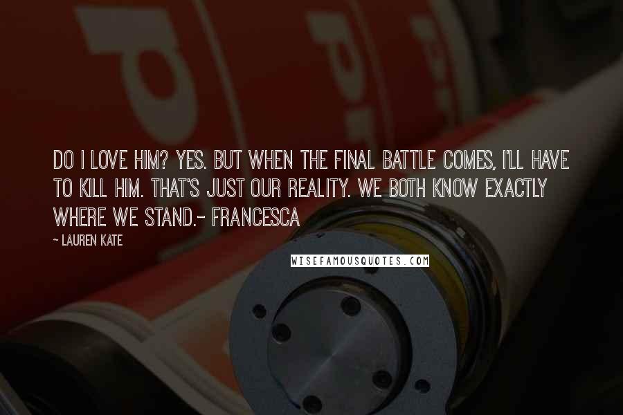 Lauren Kate Quotes: Do I love him? Yes. But when the final battle comes, I'll have to kill him. That's just our reality. We both know exactly where we stand.- Francesca