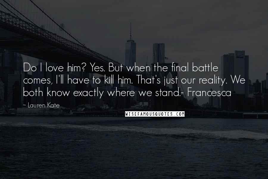 Lauren Kate Quotes: Do I love him? Yes. But when the final battle comes, I'll have to kill him. That's just our reality. We both know exactly where we stand.- Francesca