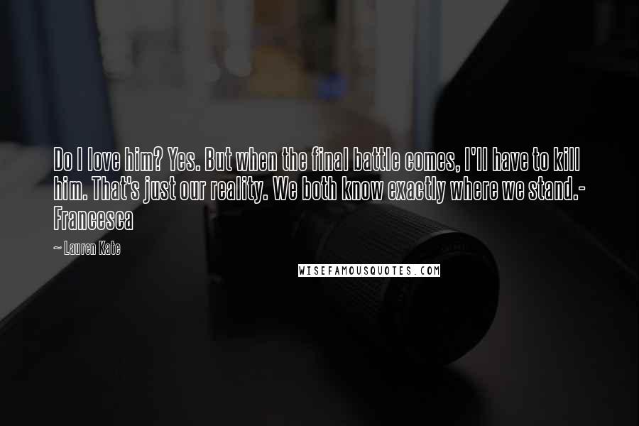 Lauren Kate Quotes: Do I love him? Yes. But when the final battle comes, I'll have to kill him. That's just our reality. We both know exactly where we stand.- Francesca