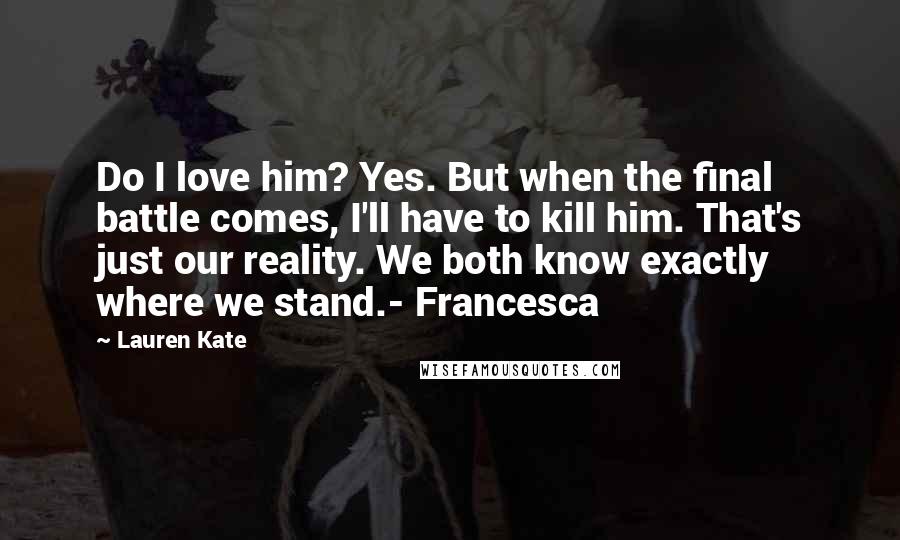 Lauren Kate Quotes: Do I love him? Yes. But when the final battle comes, I'll have to kill him. That's just our reality. We both know exactly where we stand.- Francesca