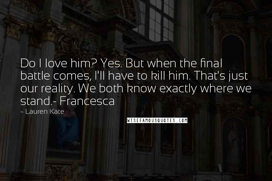 Lauren Kate Quotes: Do I love him? Yes. But when the final battle comes, I'll have to kill him. That's just our reality. We both know exactly where we stand.- Francesca