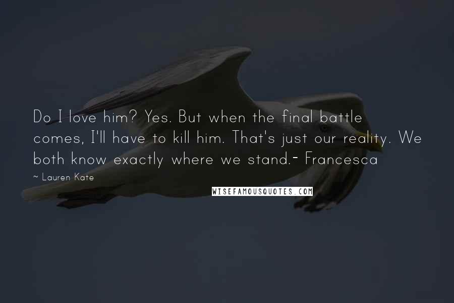 Lauren Kate Quotes: Do I love him? Yes. But when the final battle comes, I'll have to kill him. That's just our reality. We both know exactly where we stand.- Francesca