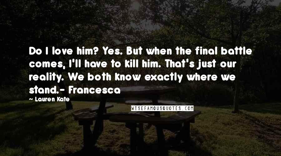 Lauren Kate Quotes: Do I love him? Yes. But when the final battle comes, I'll have to kill him. That's just our reality. We both know exactly where we stand.- Francesca