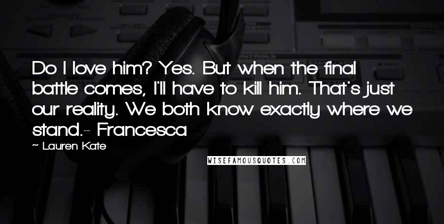 Lauren Kate Quotes: Do I love him? Yes. But when the final battle comes, I'll have to kill him. That's just our reality. We both know exactly where we stand.- Francesca