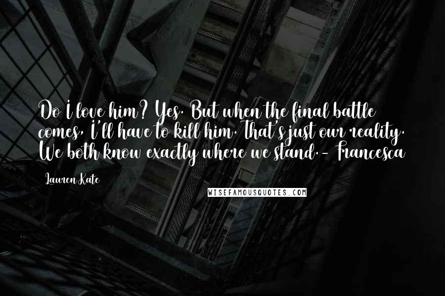 Lauren Kate Quotes: Do I love him? Yes. But when the final battle comes, I'll have to kill him. That's just our reality. We both know exactly where we stand.- Francesca