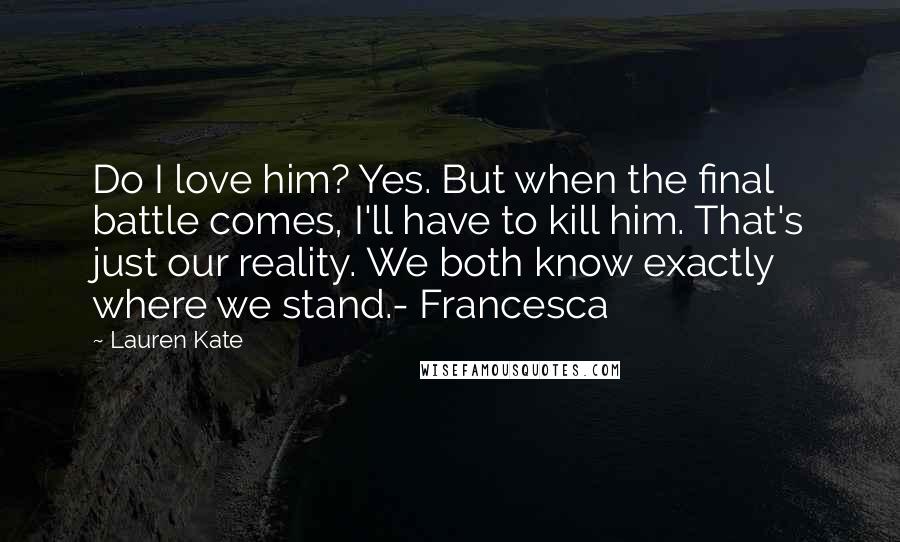 Lauren Kate Quotes: Do I love him? Yes. But when the final battle comes, I'll have to kill him. That's just our reality. We both know exactly where we stand.- Francesca