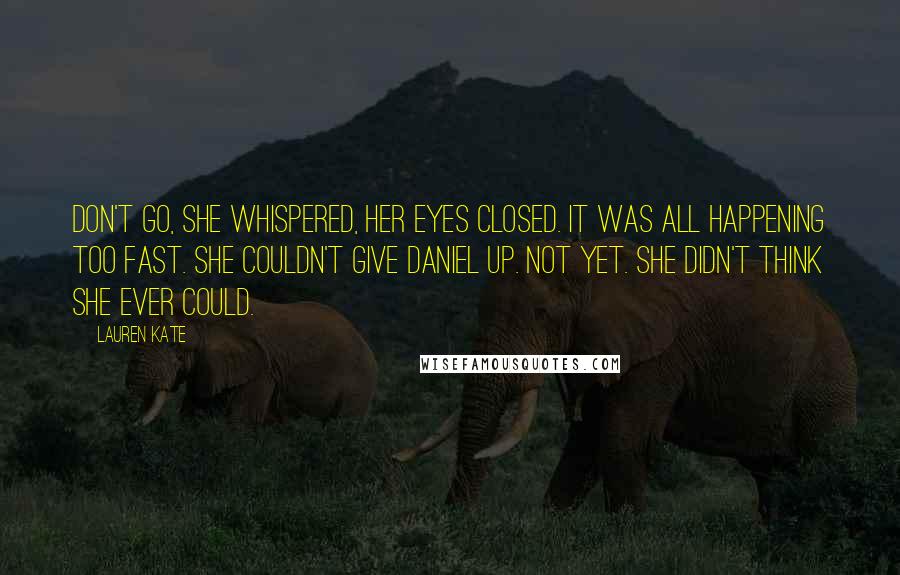 Lauren Kate Quotes: Don't go, she whispered, her eyes closed. It was all happening too fast. She couldn't give Daniel up. Not yet. She didn't think she ever could.