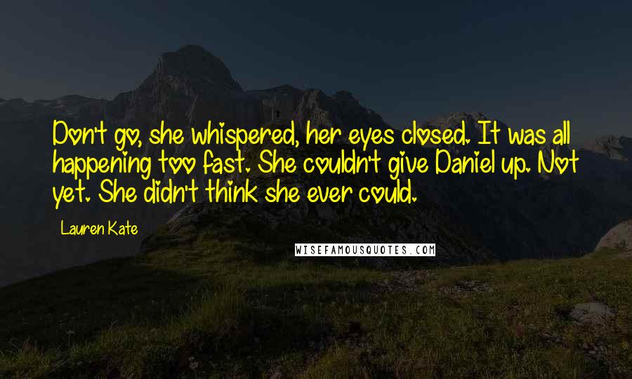 Lauren Kate Quotes: Don't go, she whispered, her eyes closed. It was all happening too fast. She couldn't give Daniel up. Not yet. She didn't think she ever could.