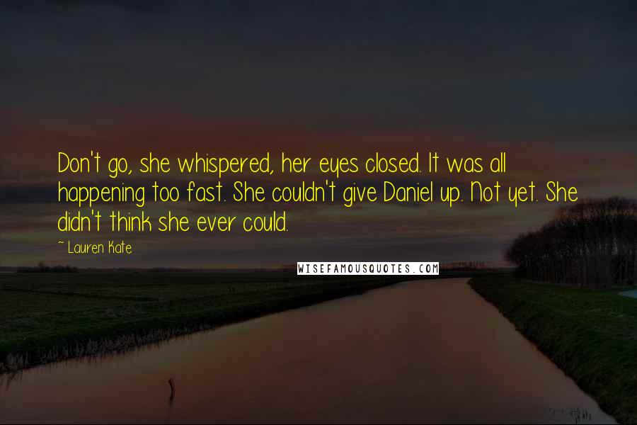 Lauren Kate Quotes: Don't go, she whispered, her eyes closed. It was all happening too fast. She couldn't give Daniel up. Not yet. She didn't think she ever could.