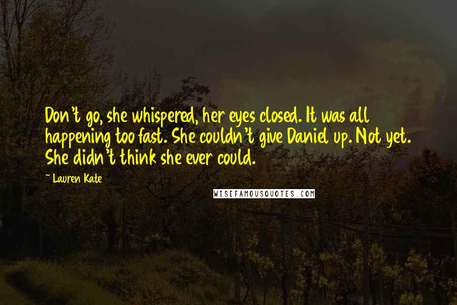 Lauren Kate Quotes: Don't go, she whispered, her eyes closed. It was all happening too fast. She couldn't give Daniel up. Not yet. She didn't think she ever could.