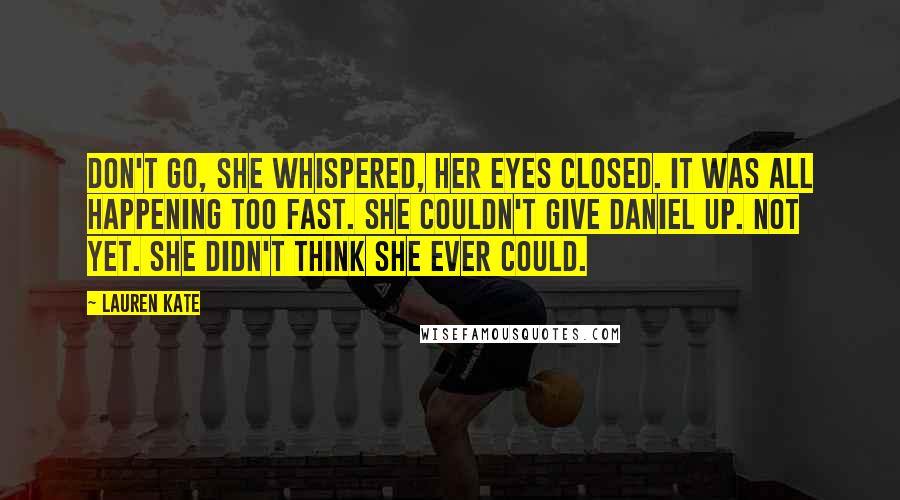 Lauren Kate Quotes: Don't go, she whispered, her eyes closed. It was all happening too fast. She couldn't give Daniel up. Not yet. She didn't think she ever could.