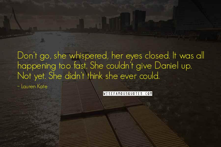 Lauren Kate Quotes: Don't go, she whispered, her eyes closed. It was all happening too fast. She couldn't give Daniel up. Not yet. She didn't think she ever could.