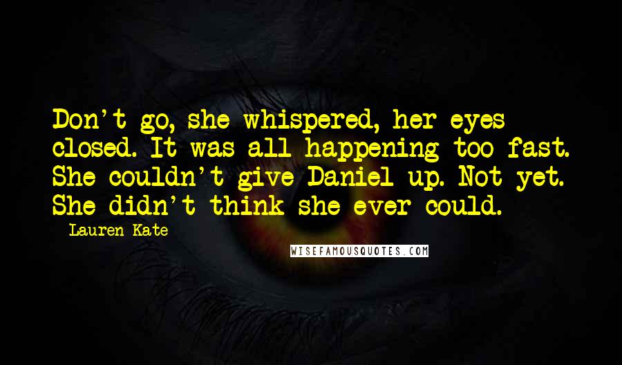 Lauren Kate Quotes: Don't go, she whispered, her eyes closed. It was all happening too fast. She couldn't give Daniel up. Not yet. She didn't think she ever could.