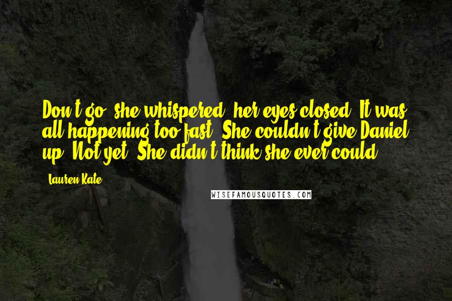 Lauren Kate Quotes: Don't go, she whispered, her eyes closed. It was all happening too fast. She couldn't give Daniel up. Not yet. She didn't think she ever could.
