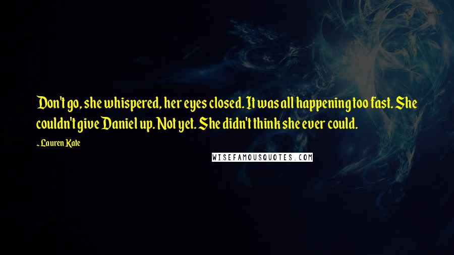 Lauren Kate Quotes: Don't go, she whispered, her eyes closed. It was all happening too fast. She couldn't give Daniel up. Not yet. She didn't think she ever could.