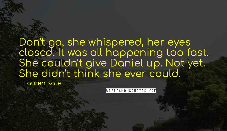 Lauren Kate Quotes: Don't go, she whispered, her eyes closed. It was all happening too fast. She couldn't give Daniel up. Not yet. She didn't think she ever could.