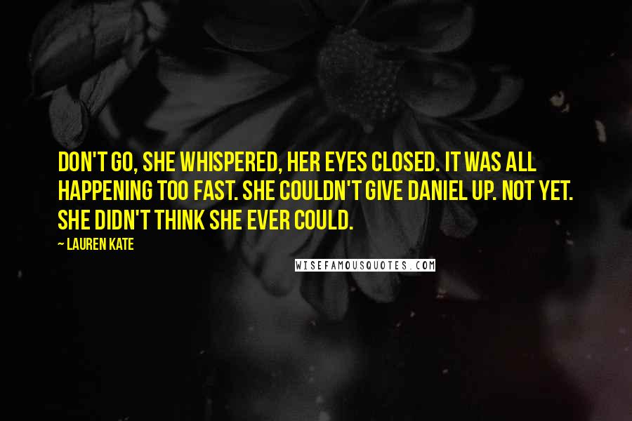 Lauren Kate Quotes: Don't go, she whispered, her eyes closed. It was all happening too fast. She couldn't give Daniel up. Not yet. She didn't think she ever could.