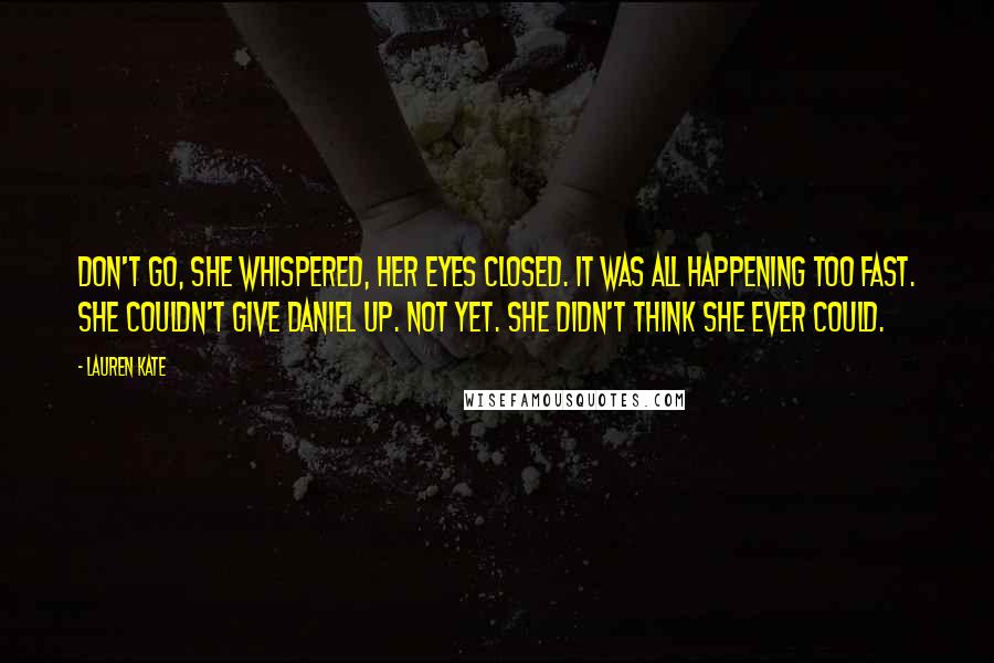 Lauren Kate Quotes: Don't go, she whispered, her eyes closed. It was all happening too fast. She couldn't give Daniel up. Not yet. She didn't think she ever could.