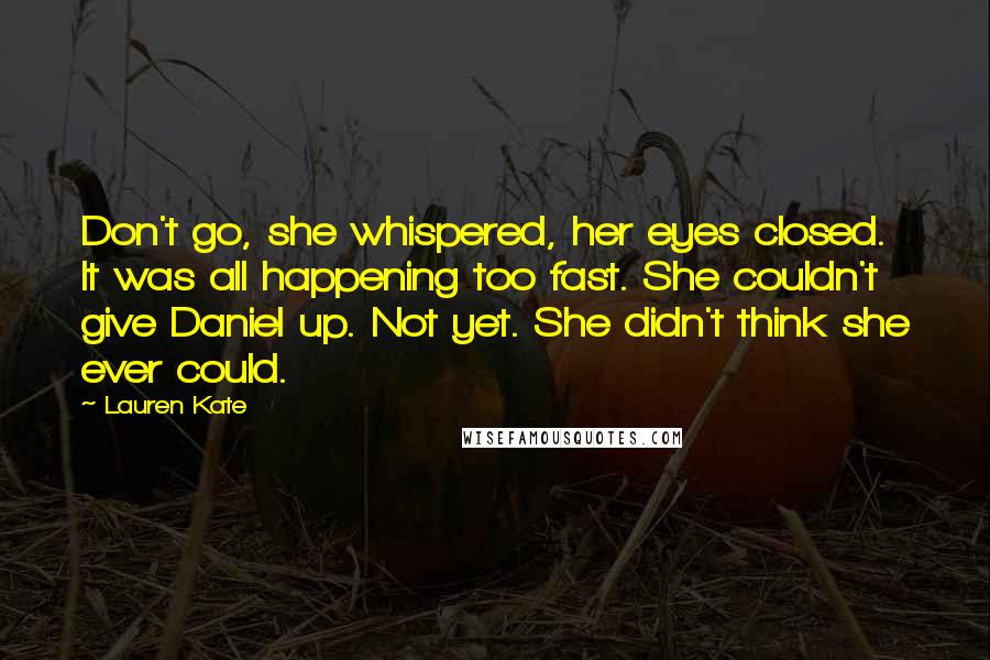 Lauren Kate Quotes: Don't go, she whispered, her eyes closed. It was all happening too fast. She couldn't give Daniel up. Not yet. She didn't think she ever could.