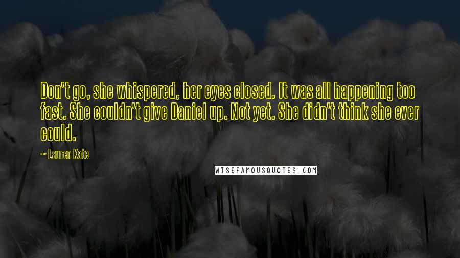 Lauren Kate Quotes: Don't go, she whispered, her eyes closed. It was all happening too fast. She couldn't give Daniel up. Not yet. She didn't think she ever could.