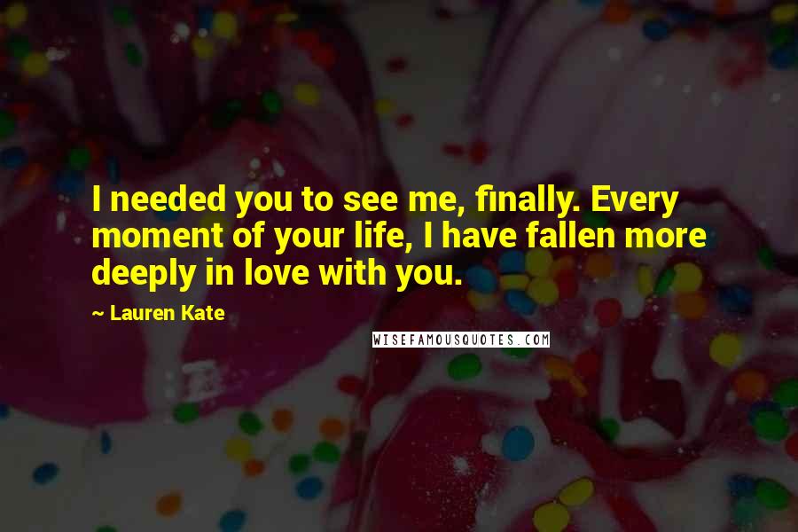 Lauren Kate Quotes: I needed you to see me, finally. Every moment of your life, I have fallen more deeply in love with you.