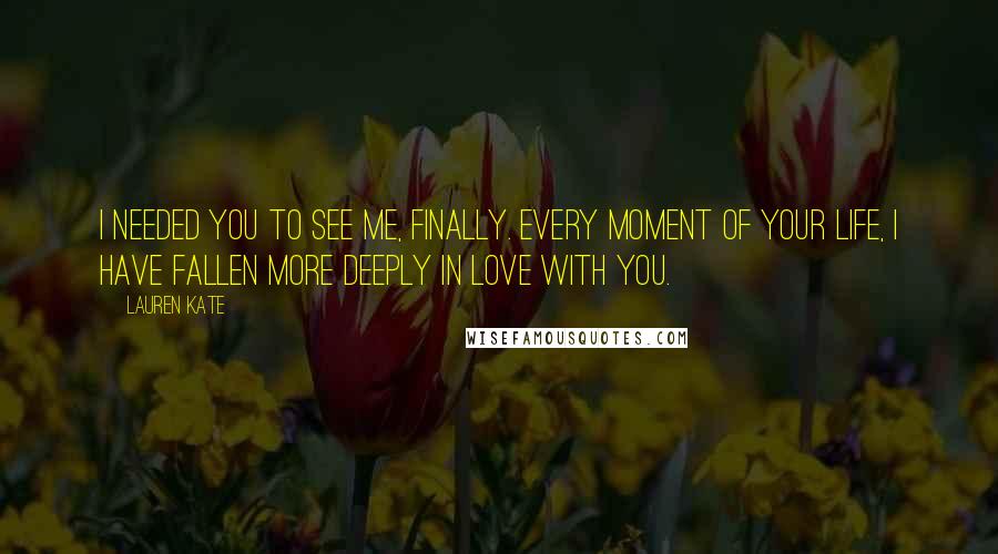 Lauren Kate Quotes: I needed you to see me, finally. Every moment of your life, I have fallen more deeply in love with you.