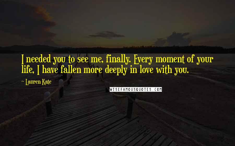 Lauren Kate Quotes: I needed you to see me, finally. Every moment of your life, I have fallen more deeply in love with you.