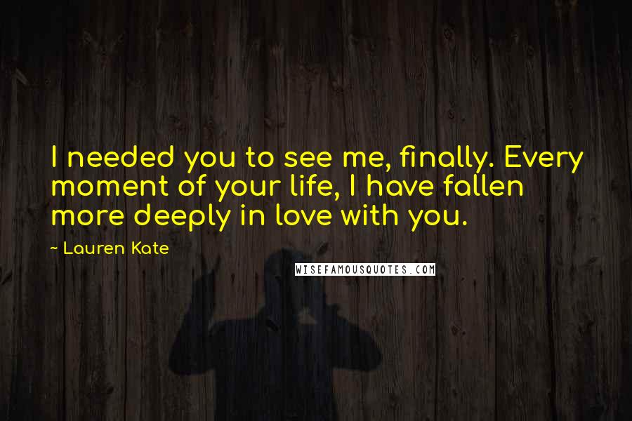 Lauren Kate Quotes: I needed you to see me, finally. Every moment of your life, I have fallen more deeply in love with you.