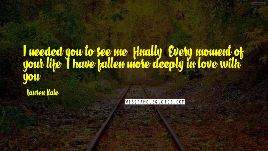 Lauren Kate Quotes: I needed you to see me, finally. Every moment of your life, I have fallen more deeply in love with you.