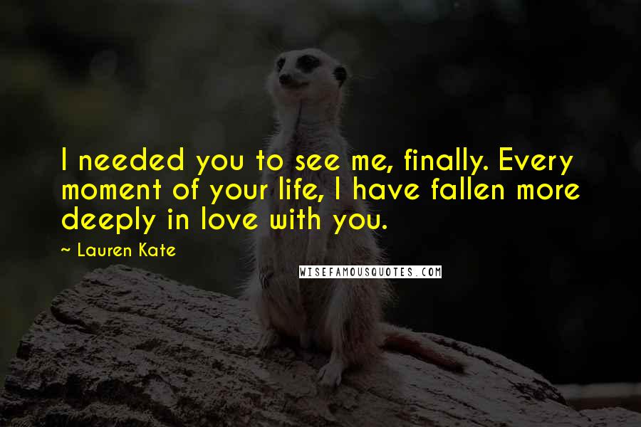 Lauren Kate Quotes: I needed you to see me, finally. Every moment of your life, I have fallen more deeply in love with you.