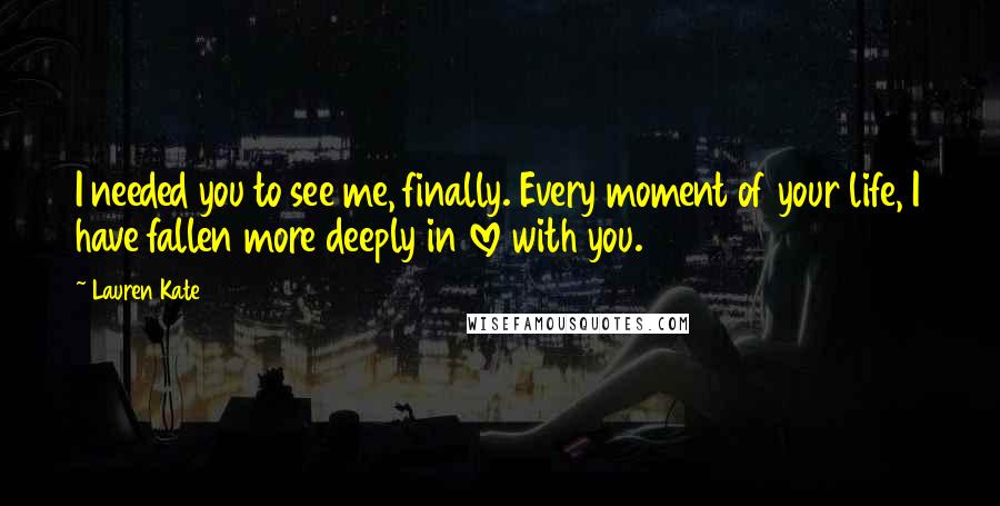 Lauren Kate Quotes: I needed you to see me, finally. Every moment of your life, I have fallen more deeply in love with you.