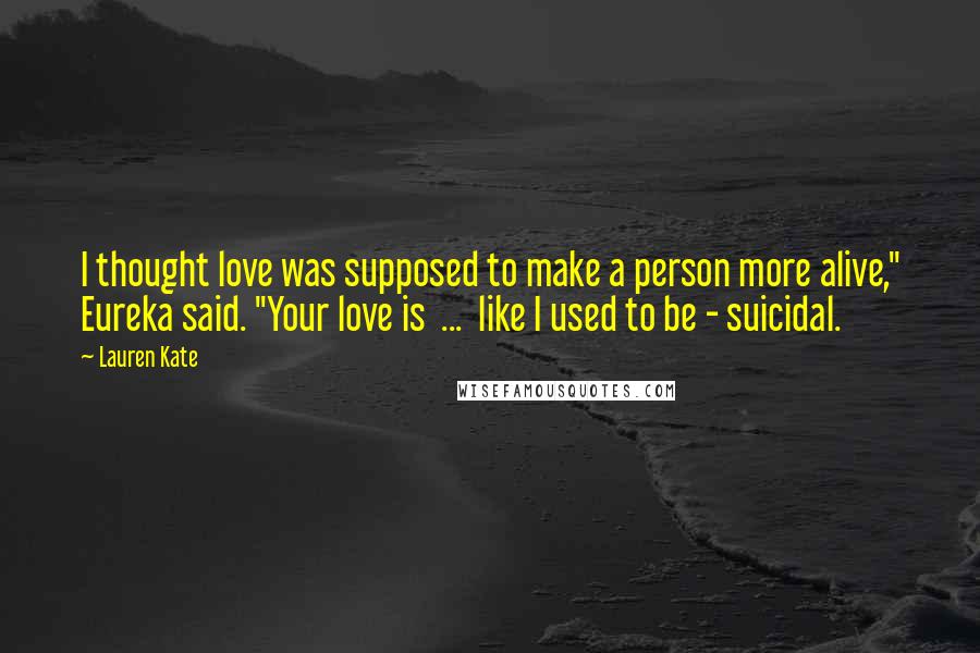 Lauren Kate Quotes: I thought love was supposed to make a person more alive," Eureka said. "Your love is  ...  like I used to be - suicidal.