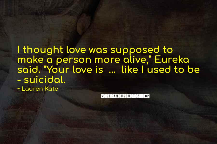 Lauren Kate Quotes: I thought love was supposed to make a person more alive," Eureka said. "Your love is ... like I used to be - suicidal.