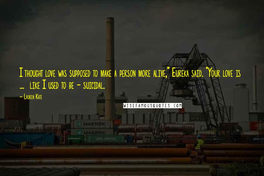 Lauren Kate Quotes: I thought love was supposed to make a person more alive," Eureka said. "Your love is ... like I used to be - suicidal.
