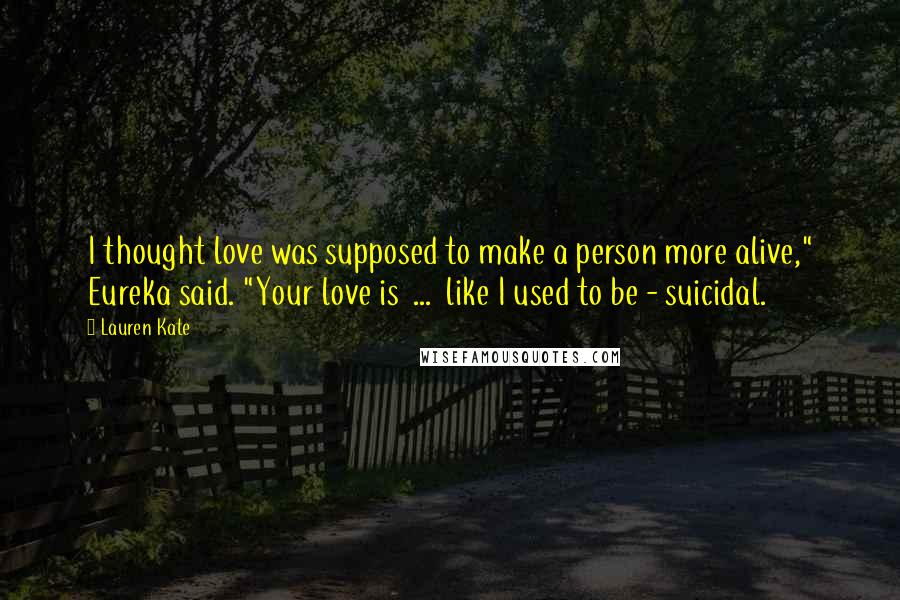 Lauren Kate Quotes: I thought love was supposed to make a person more alive," Eureka said. "Your love is ... like I used to be - suicidal.