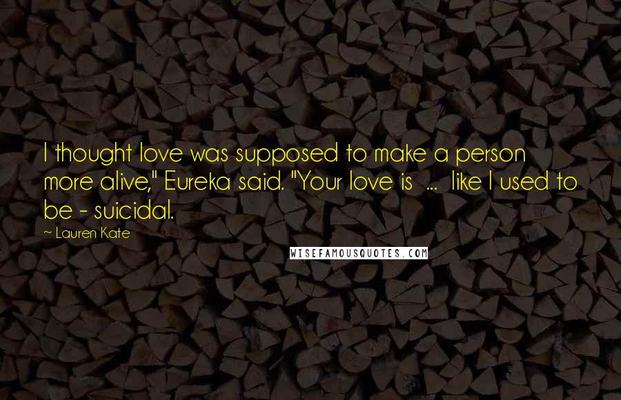 Lauren Kate Quotes: I thought love was supposed to make a person more alive," Eureka said. "Your love is ... like I used to be - suicidal.