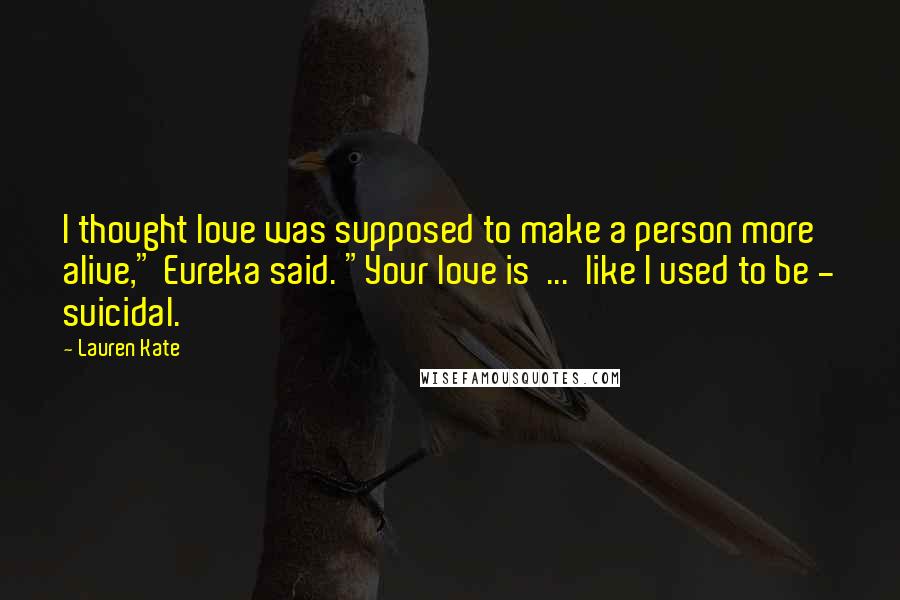 Lauren Kate Quotes: I thought love was supposed to make a person more alive," Eureka said. "Your love is ... like I used to be - suicidal.